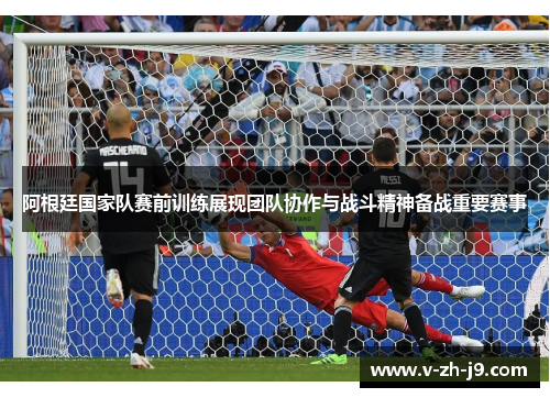 阿根廷国家队赛前训练展现团队协作与战斗精神备战重要赛事