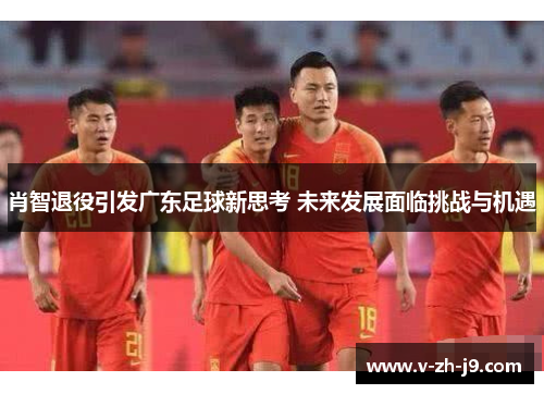 肖智退役引发广东足球新思考 未来发展面临挑战与机遇 肖智退役引发广东足球新思考 未来发展面临挑战与机遇