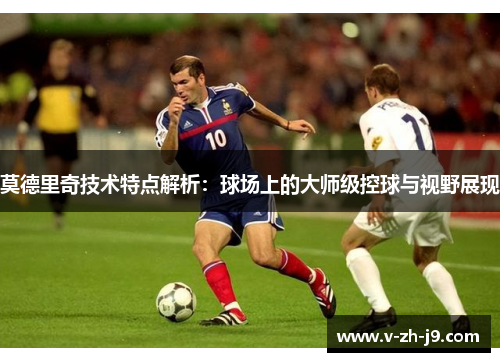 莫德里奇技术特点解析：球场上的大师级控球与视野展现