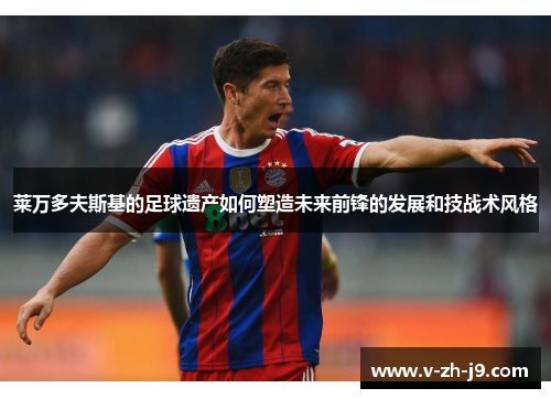 莱万多夫斯基的足球遗产如何塑造未来前锋的发展和技战术风格