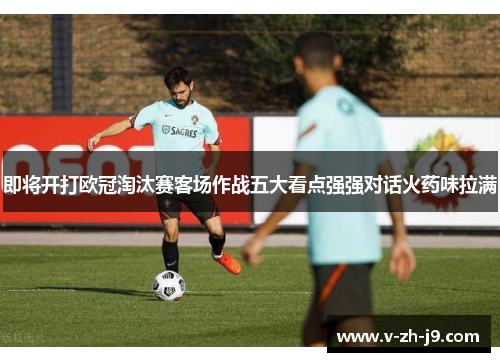 即将开打欧冠淘汰赛客场作战五大看点强强对话火药味拉满