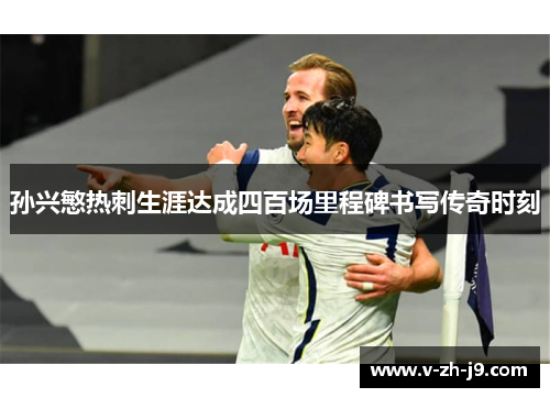 孙兴慜热刺生涯达成四百场里程碑书写传奇时刻
