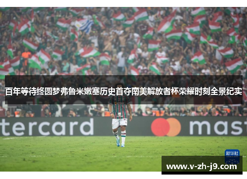 百年等待终圆梦弗鲁米嫩塞历史首夺南美解放者杯荣耀时刻全景纪实