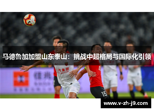 马德鲁加加盟山东泰山：挑战中超格局与国际化引领